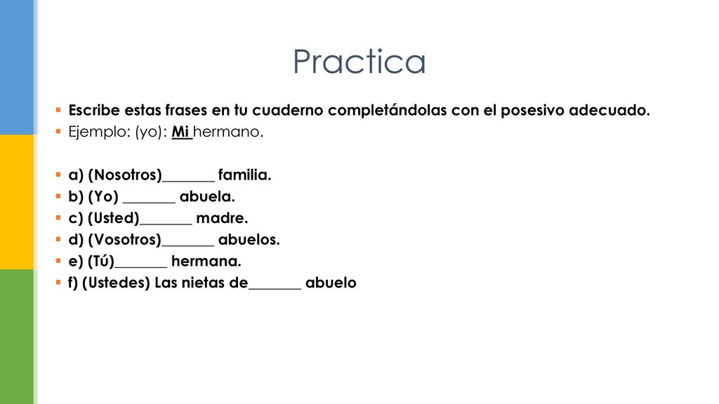 Practica Escribe estas frases en tu cuaderno completándolas con el posesivo adecuado. Ejemplo: (yo): Mi hermano.