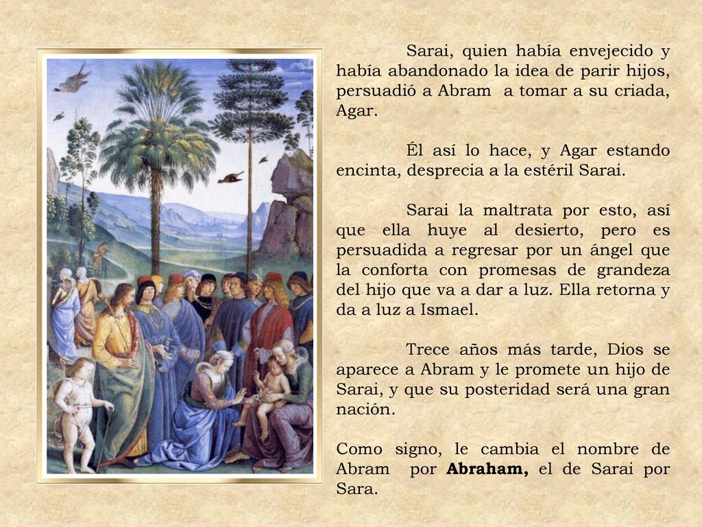 Sarai, quien había envejecido y había abandonado la idea de parir hijos, persuadió a Abram a tomar a su criada, Agar.