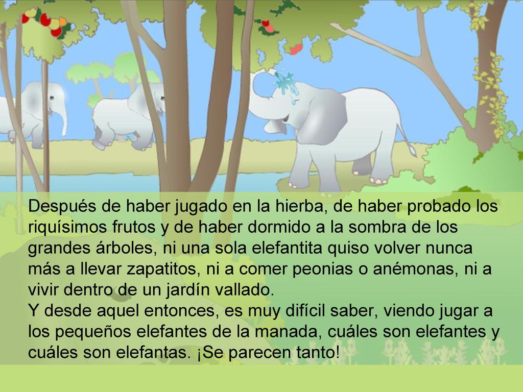 Después de haber jugado en la hierba, de haber probado los riquísimos frutos y de haber dormido a la sombra de los grandes árboles, ni una sola elefantita quiso volver nunca más a llevar zapatitos, ni a comer peonias o anémonas, ni a vivir dentro de un jardín vallado.