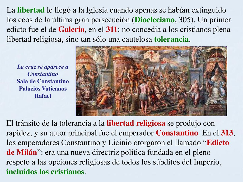 La libertad le llegó a la Iglesia cuando apenas se habían extinguido los ecos de la última gran persecución (Diocleciano, 305). Un primer edicto fue el de Galerio, en el 311: no concedía a los cristianos plena libertad religiosa, sino tan sólo una cautelosa tolerancia.