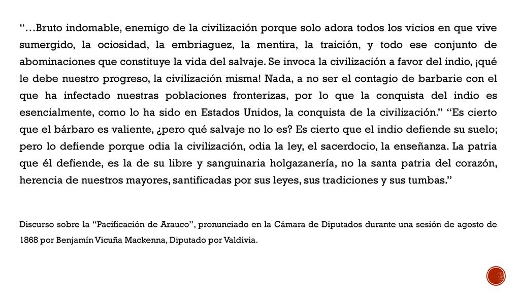 …Bruto indomable, enemigo de la civilización porque solo adora todos los vicios en que vive sumergido, la ociosidad, la embriaguez, la mentira, la traición, y todo ese conjunto de abominaciones que constituye la vida del salvaje. Se invoca la civilización a favor del indio, ¡qué le debe nuestro progreso, la civilización misma! Nada, a no ser el contagio de barbarie con el que ha infectado nuestras poblaciones fronterizas, por lo que la conquista del indio es esencialmente, como lo ha sido en Estados Unidos, la conquista de la civilización. Es cierto que el bárbaro es valiente, ¿pero qué salvaje no lo es Es cierto que el indio defiende su suelo; pero lo defiende porque odia la civilización, odia la ley, el sacerdocio, la enseñanza. La patria que él defiende, es la de su libre y sanguinaria holgazanería, no la santa patria del corazón, herencia de nuestros mayores, santificadas por sus leyes, sus tradiciones y sus tumbas.