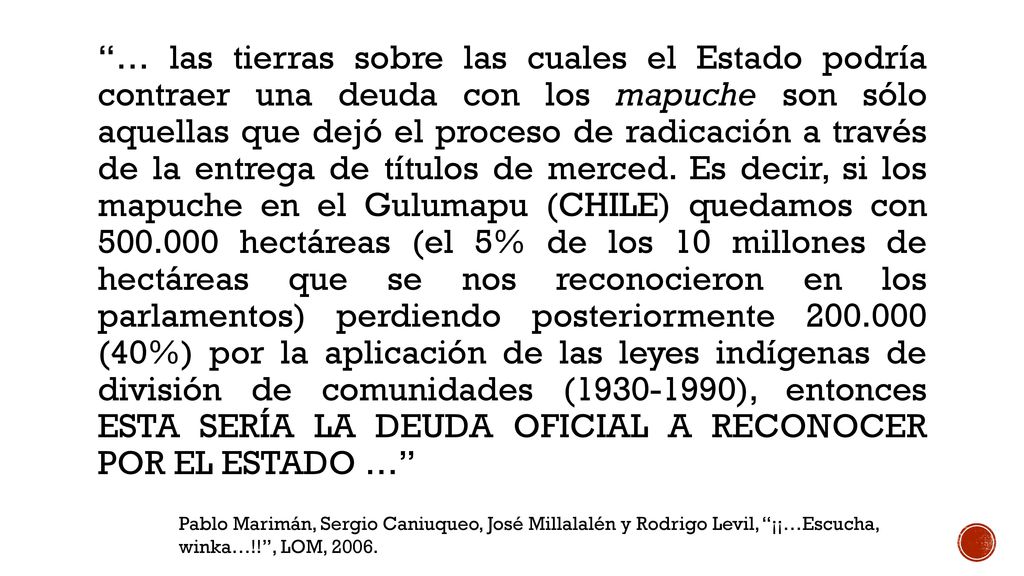 … las tierras sobre las cuales el Estado podría contraer una deuda con los mapuche son sólo aquellas que dejó el proceso de radicación a través de la entrega de títulos de merced. Es decir, si los mapuche en el Gulumapu (CHILE) quedamos con hectáreas (el 5% de los 10 millones de hectáreas que se nos reconocieron en los parlamentos) perdiendo posteriormente (40%) por la aplicación de las leyes indígenas de división de comunidades ( ), entonces ESTA SERÍA LA DEUDA OFICIAL A RECONOCER POR EL ESTADO …