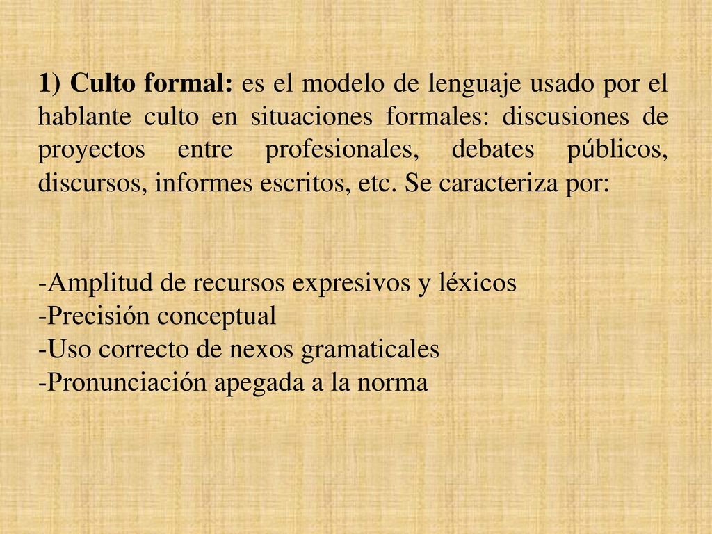 1) Culto formal: es el modelo de lenguaje usado por el hablante culto en situaciones formales: discusiones de proyectos entre profesionales, debates públicos, discursos, informes escritos, etc. Se caracteriza por: