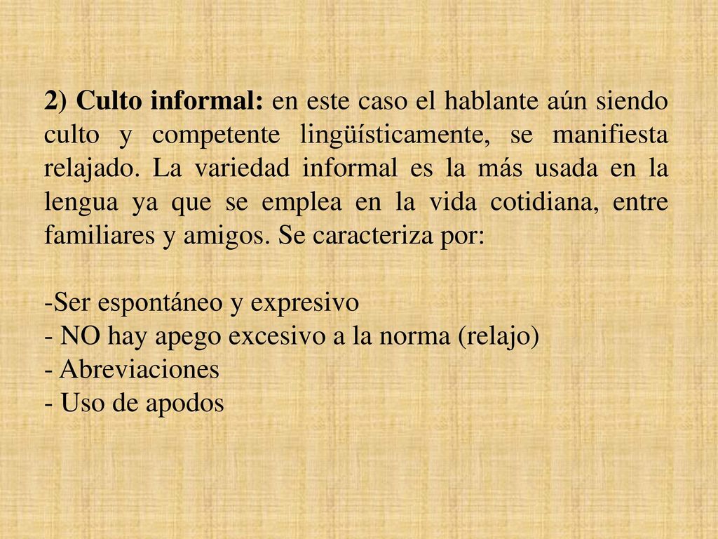 2) Culto informal: en este caso el hablante aún siendo culto y competente lingüísticamente, se manifiesta relajado. La variedad informal es la más usada en la lengua ya que se emplea en la vida cotidiana, entre familiares y amigos. Se caracteriza por: