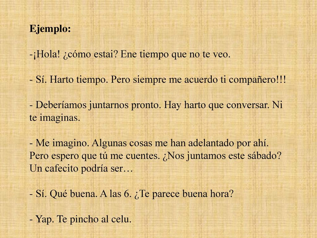 Ejemplo: ¡Hola! ¿cómo estai Ene tiempo que no te veo. Sí. Harto tiempo. Pero siempre me acuerdo ti compañero!!!