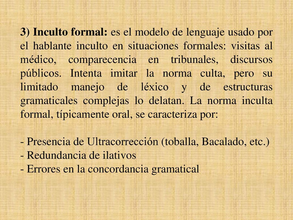 3) Inculto formal: es el modelo de lenguaje usado por el hablante inculto en situaciones formales: visitas al médico, comparecencia en tribunales, discursos públicos. Intenta imitar la norma culta, pero su limitado manejo de léxico y de estructuras gramaticales complejas lo delatan. La norma inculta formal, típicamente oral, se caracteriza por: