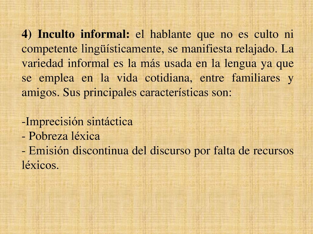 4) Inculto informal: el hablante que no es culto ni competente lingüísticamente, se manifiesta relajado. La variedad informal es la más usada en la lengua ya que se emplea en la vida cotidiana, entre familiares y amigos. Sus principales características son: