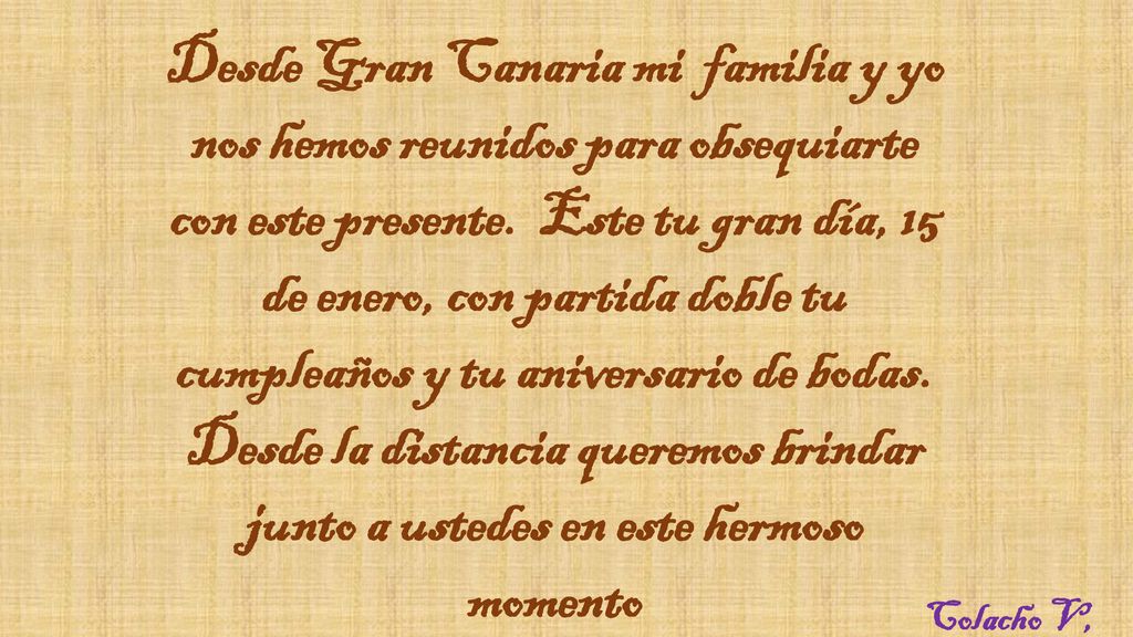 Desde Gran Canaria mi familia y yo nos hemos reunidos para obsequiarte con este presente. Este tu gran día, 15 de enero, con partida doble tu cumpleaños y tu aniversario de bodas. Desde la distancia queremos brindar junto a ustedes en este hermoso momento