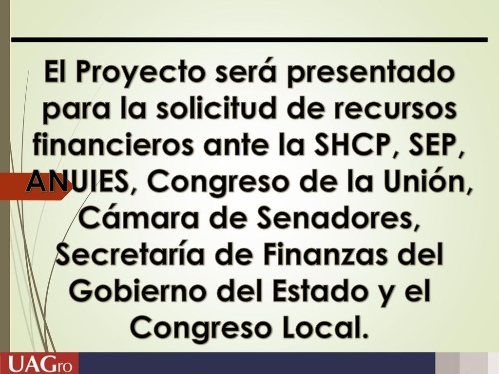 El Proyecto será presentado para la solicitud de recursos financieros ante la SHCP, SEP, ANUIES, Congreso de la Unión, Cámara de Senadores, Secretaría de Finanzas del Gobierno del Estado y el Congreso Local.