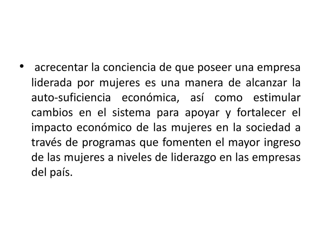acrecentar la conciencia de que poseer una empresa liderada por mujeres es una manera de alcanzar la auto-suficiencia económica, así como estimular cambios en el sistema para apoyar y fortalecer el impacto económico de las mujeres en la sociedad a través de programas que fomenten el mayor ingreso de las mujeres a niveles de liderazgo en las empresas del país.