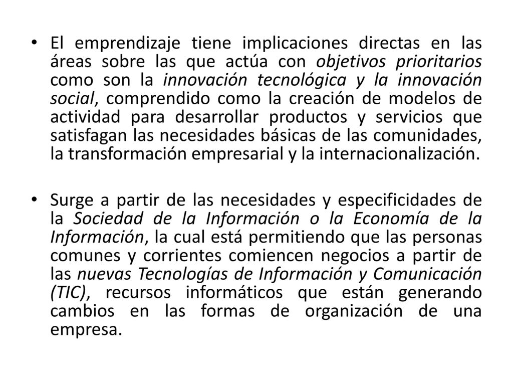 El emprendizaje tiene implicaciones directas en las áreas sobre las que actúa con objetivos prioritarios como son la innovación tecnológica y la innovación social, comprendido como la creación de modelos de actividad para desarrollar productos y servicios que satisfagan las necesidades básicas de las comunidades, la transformación empresarial y la internacionalización.