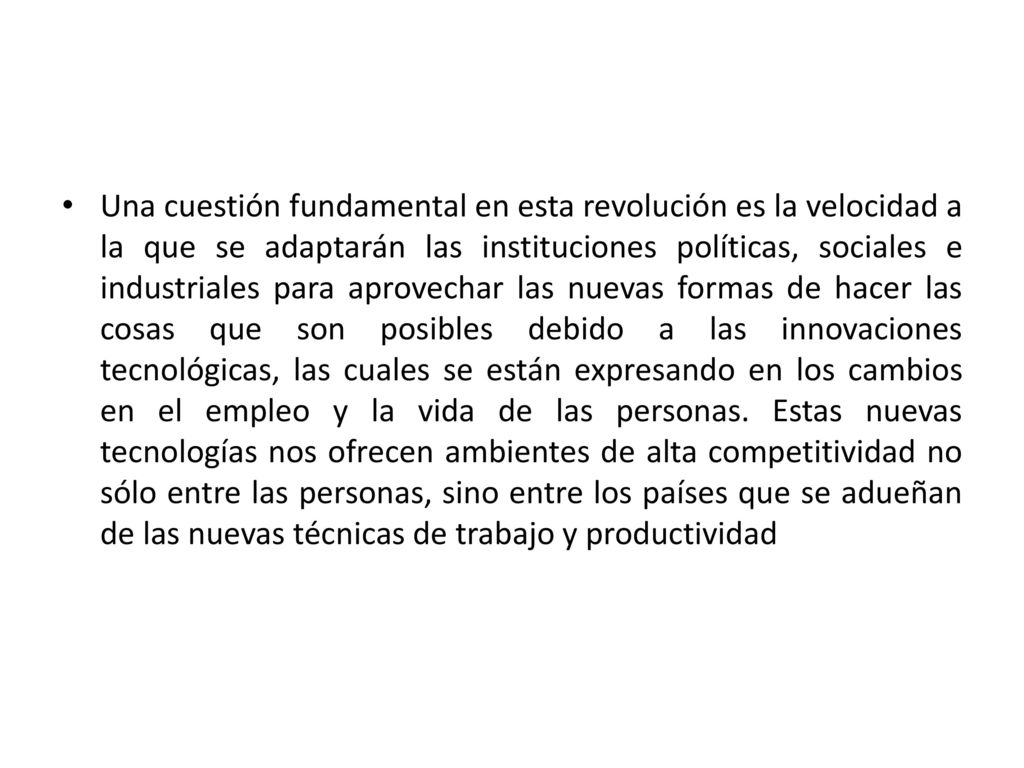 Una cuestión fundamental en esta revolución es la velocidad a la que se adaptarán las instituciones políticas, sociales e industriales para aprovechar las nuevas formas de hacer las cosas que son posibles debido a las innovaciones tecnológicas, las cuales se están expresando en los cambios en el empleo y la vida de las personas.