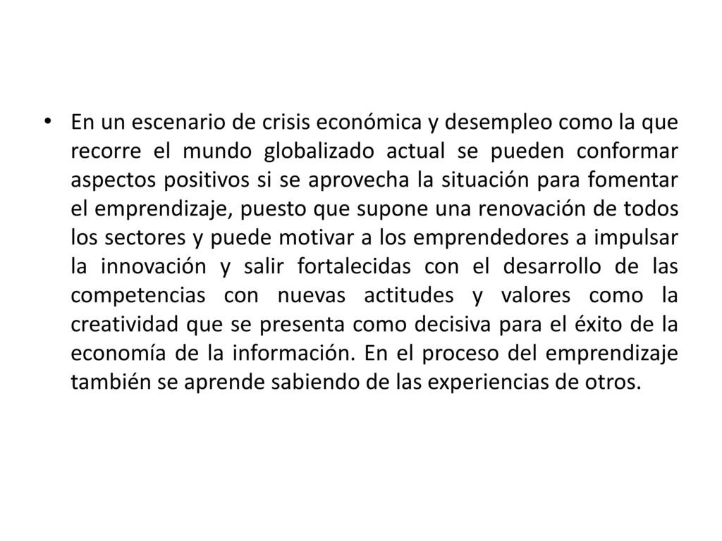 En un escenario de crisis económica y desempleo como la que recorre el mundo globalizado actual se pueden conformar aspectos positivos si se aprovecha la situación para fomentar el emprendizaje, puesto que supone una renovación de todos los sectores y puede motivar a los emprendedores a impulsar la innovación y salir fortalecidas con el desarrollo de las competencias con nuevas actitudes y valores como la creatividad que se presenta como decisiva para el éxito de la economía de la información.