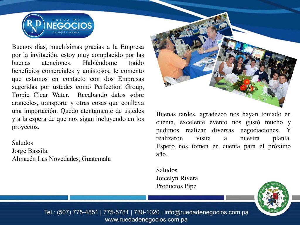 Buenos días, muchísimas gracias a la Empresa por la invitación, estoy muy complacido por las buenas atenciones. Habiéndome traído beneficios comerciales y amistosos, le comento que estamos en contacto con dos Empresas sugeridas por ustedes como Perfection Group, Tropic Clear Water. Recabando datos sobre aranceles, transporte y otras cosas que conlleva una importación. Quedo atentamente de ustedes y a la espera de que nos sigan incluyendo en los proyectos.