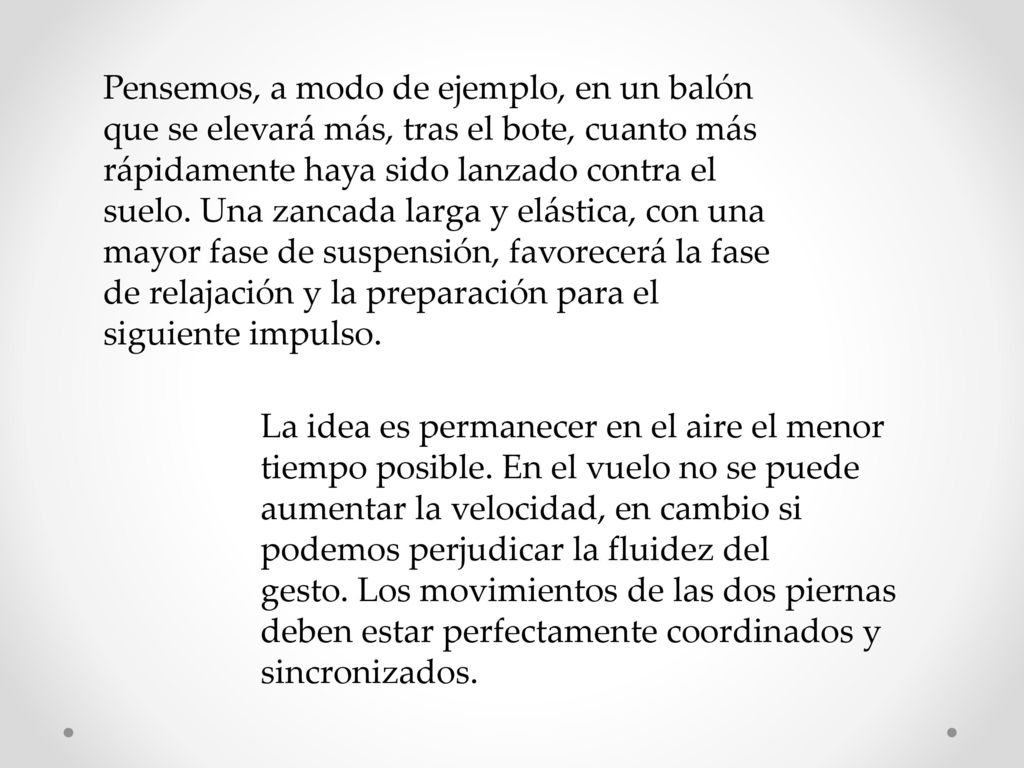Pensemos, a modo de ejemplo, en un balón que se elevará más, tras el bote, cuanto más rápidamente haya sido lanzado contra el suelo. Una zancada larga y elástica, con una mayor fase de suspensión, favorecerá la fase de relajación y la preparación para el siguiente impulso.