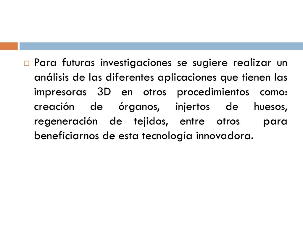 Para futuras investigaciones se sugiere realizar un análisis de las diferentes aplicaciones que tienen las impresoras 3D en otros procedimientos como: creación de órganos, injertos de huesos, regeneración de tejidos, entre otros para beneficiarnos de esta tecnología innovadora.