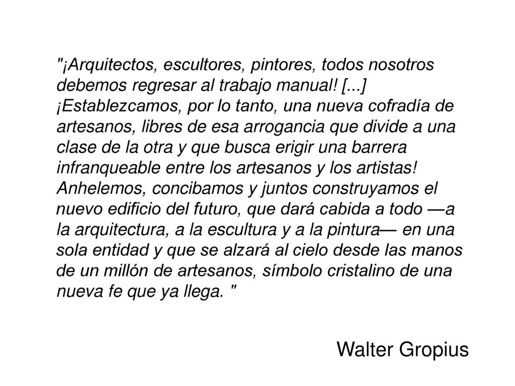 ¡Arquitectos, escultores, pintores, todos nosotros debemos regresar al trabajo manual! [...] ¡Establezcamos, por lo tanto, una nueva cofradía de artesanos, libres de esa arrogancia que divide a una clase de la otra y que busca erigir una barrera infranqueable entre los artesanos y los artistas! Anhelemos, concibamos y juntos construyamos el nuevo edificio del futuro, que dará cabida a todo —a la arquitectura, a la escultura y a la pintura— en una sola entidad y que se alzará al cielo desde las manos de un millón de artesanos, símbolo cristalino de una nueva fe que ya llega.