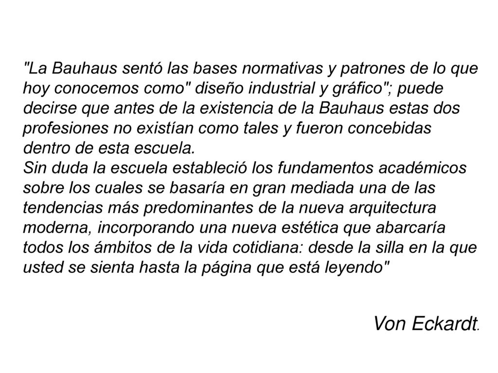 La Bauhaus sentó las bases normativas y patrones de lo que hoy conocemos como diseño industrial y gráfico ; puede decirse que antes de la existencia de la Bauhaus estas dos profesiones no existían como tales y fueron concebidas dentro de esta escuela.