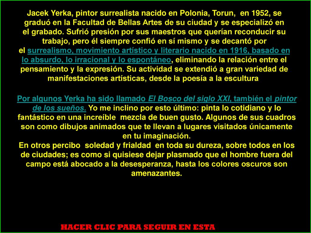 Jacek Yerka, pintor surrealista nacido en Polonia, Torun, en 1952, se graduó en la Facultad de Bellas Artes de su ciudad y se especializó en el grabado. Sufrió presión por sus maestros que querían reconducir su trabajo, pero él siempre confió en sí mismo y se decantó por el surrealismo, movimiento artístico y literario nacido en 1916, basado en lo absurdo, lo irracional y lo espontáneo, eliminando la relación entre el pensamiento y la expresión. Su actividad se extendió a gran variedad de manifestaciones artísticas, desde la poesía a la escultura