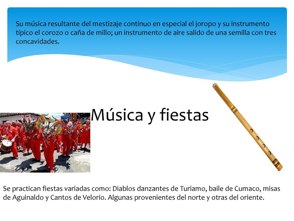 Su música resultante del mestizaje continuo en especial el joropo y su instrumento típico el corozo o caña de millo; un instrumento de aire salido de una semilla con tres concavidades.