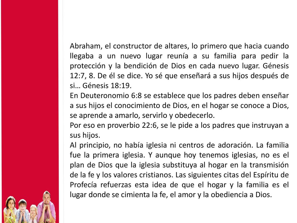 Abraham, el constructor de altares, lo primero que hacia cuando llegaba a un nuevo lugar reunía a su familia para pedir la protección y la bendición de Dios en cada nuevo lugar. Génesis 12:7, 8. De él se dice. Yo sé que enseñará a sus hijos después de si… Génesis 18:19.