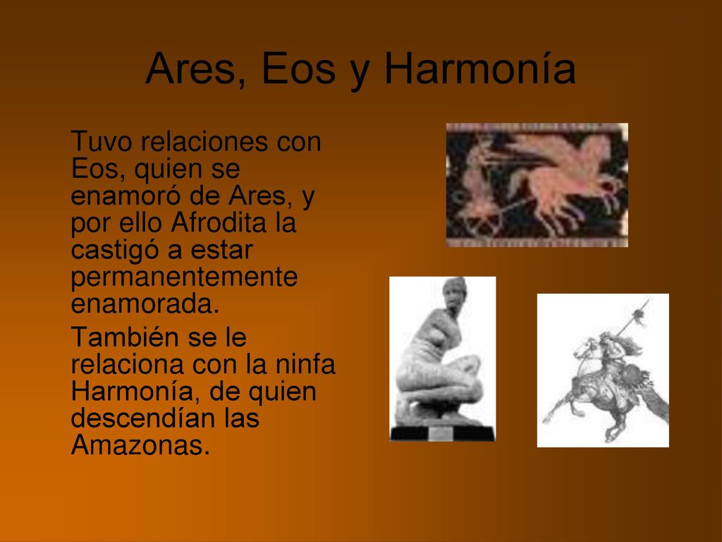 Ares, Eos y Harmonía Tuvo relaciones con Eos, quien se enamoró de Ares, y por ello Afrodita la castigó a estar permanentemente enamorada.