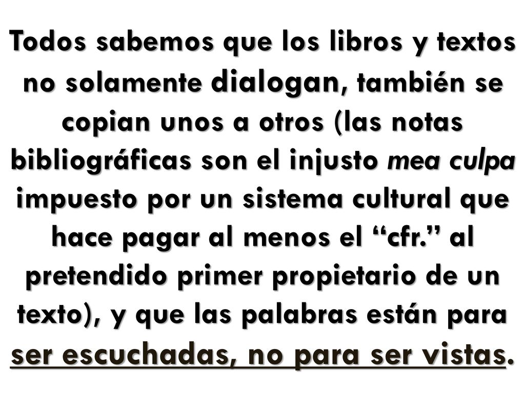 Todos sabemos que los libros y textos no solamente dialogan, también se copian unos a otros (las notas bibliográficas son el injusto mea culpa impuesto por un sistema cultural que hace pagar al menos el cfr. al pretendido primer propietario de un texto), y que las palabras están para ser escuchadas, no para ser vistas.
