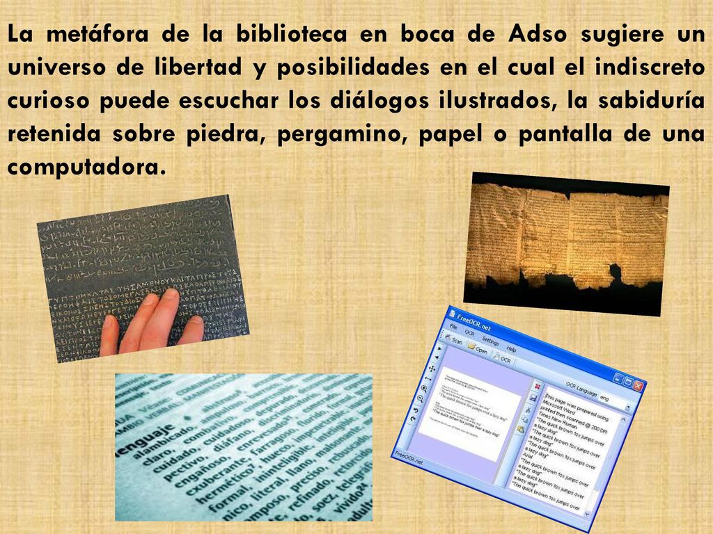 La metáfora de la biblioteca en boca de Adso sugiere un universo de libertad y posibilidades en el cual el indiscreto curioso puede escuchar los diálogos ilustrados, la sabiduría retenida sobre piedra, pergamino, papel o pantalla de una computadora.