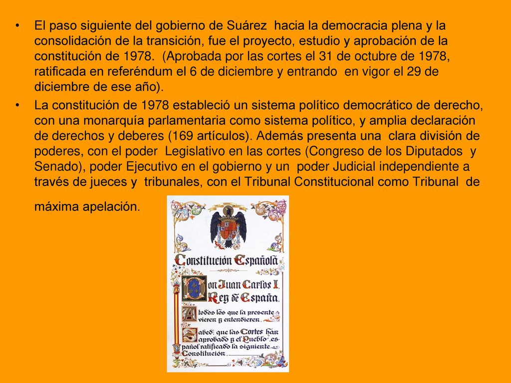 El paso siguiente del gobierno de Suárez hacia la democracia plena y la consolidación de la transición, fue el proyecto, estudio y aprobación de la constitución de (Aprobada por las cortes el 31 de octubre de 1978, ratificada en referéndum el 6 de diciembre y entrando en vigor el 29 de diciembre de ese año).