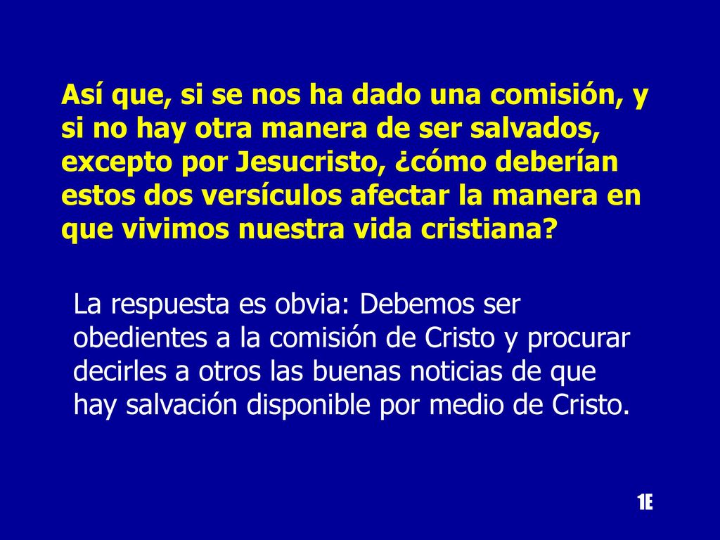 Así que, si se nos ha dado una comisión, y si no hay otra manera de ser salvados, excepto por Jesucristo, ¿cómo deberían estos dos versículos afectar la manera en que vivimos nuestra vida cristiana