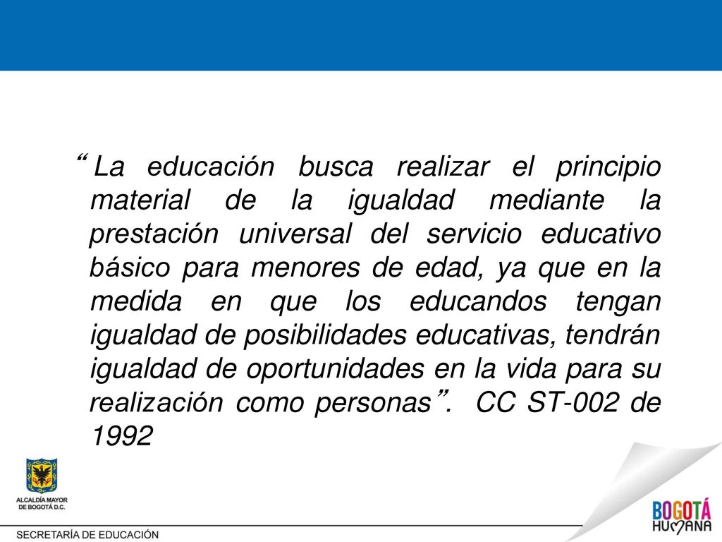 La educación busca realizar el principio material de la igualdad mediante la prestación universal del servicio educativo básico para menores de edad, ya que en la medida en que los educandos tengan igualdad de posibilidades educativas, tendrán igualdad de oportunidades en la vida para su realización como personas .
