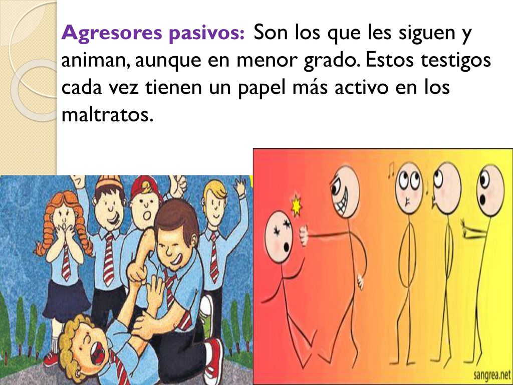 Agresores pasivos: Son los que les siguen y animan, aunque en menor grado. Estos testigos cada vez tienen un papel más activo en los maltratos.