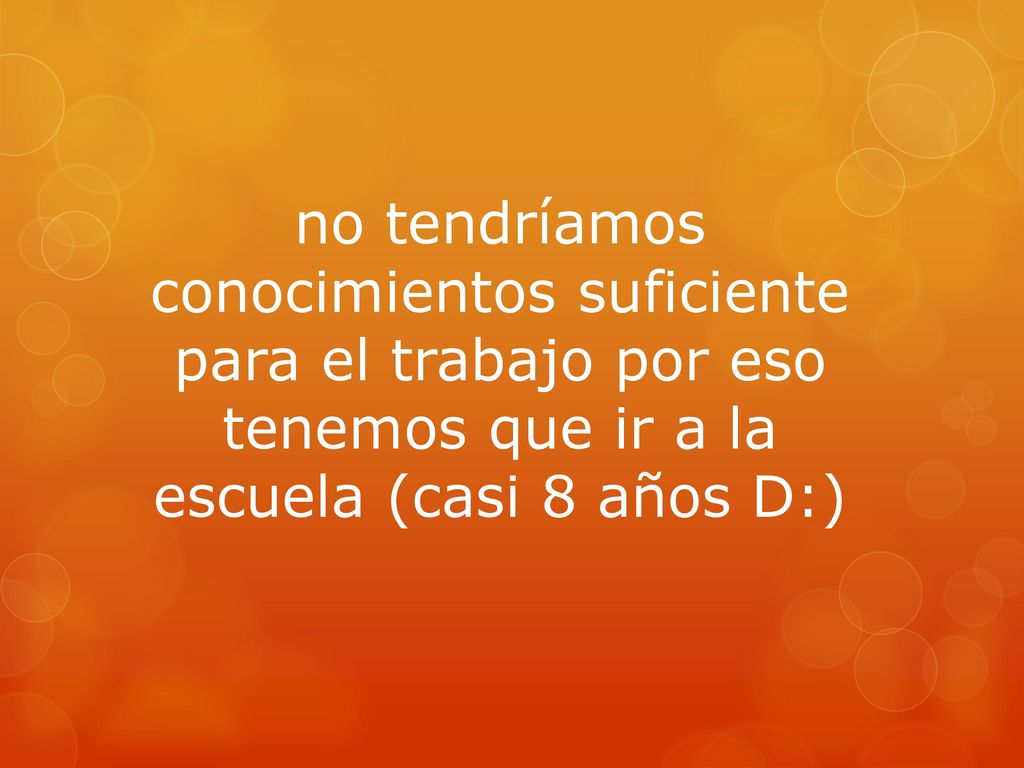 no tendríamos conocimientos suficiente para el trabajo por eso tenemos que ir a la escuela (casi 8 años D:)