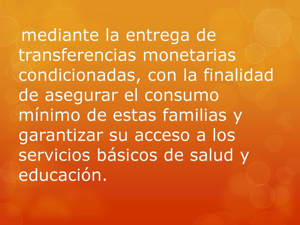 mediante la entrega de transferencias monetarias condicionadas, con la finalidad de asegurar el consumo mínimo de estas familias y garantizar su acceso a los servicios básicos de salud y educación.