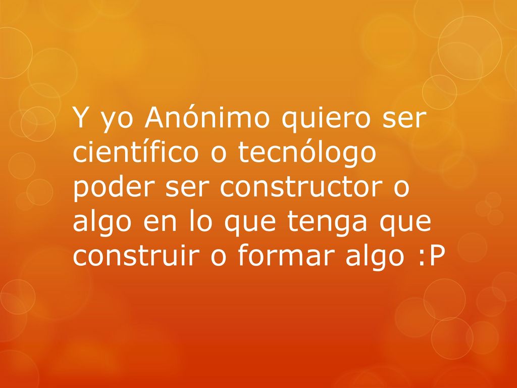Y yo Anónimo quiero ser científico o tecnólogo poder ser constructor o algo en lo que tenga que construir o formar algo :P