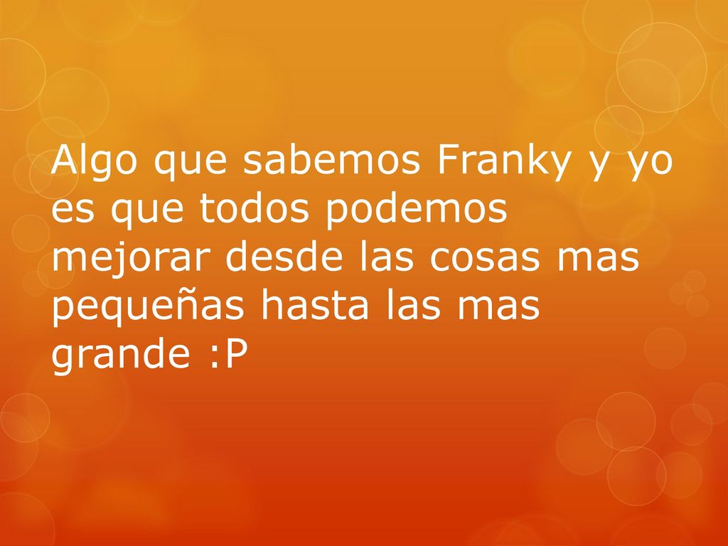 Algo que sabemos Franky y yo es que todos podemos mejorar desde las cosas mas pequeñas hasta las mas grande :P