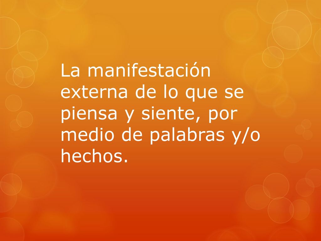 La manifestación externa de lo que se piensa y siente, por medio de palabras y/o hechos.