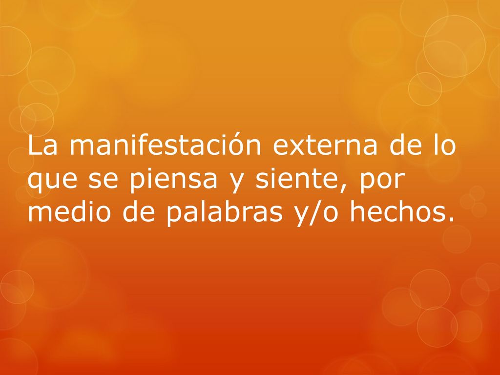 La manifestación externa de lo que se piensa y siente, por medio de palabras y/o hechos.