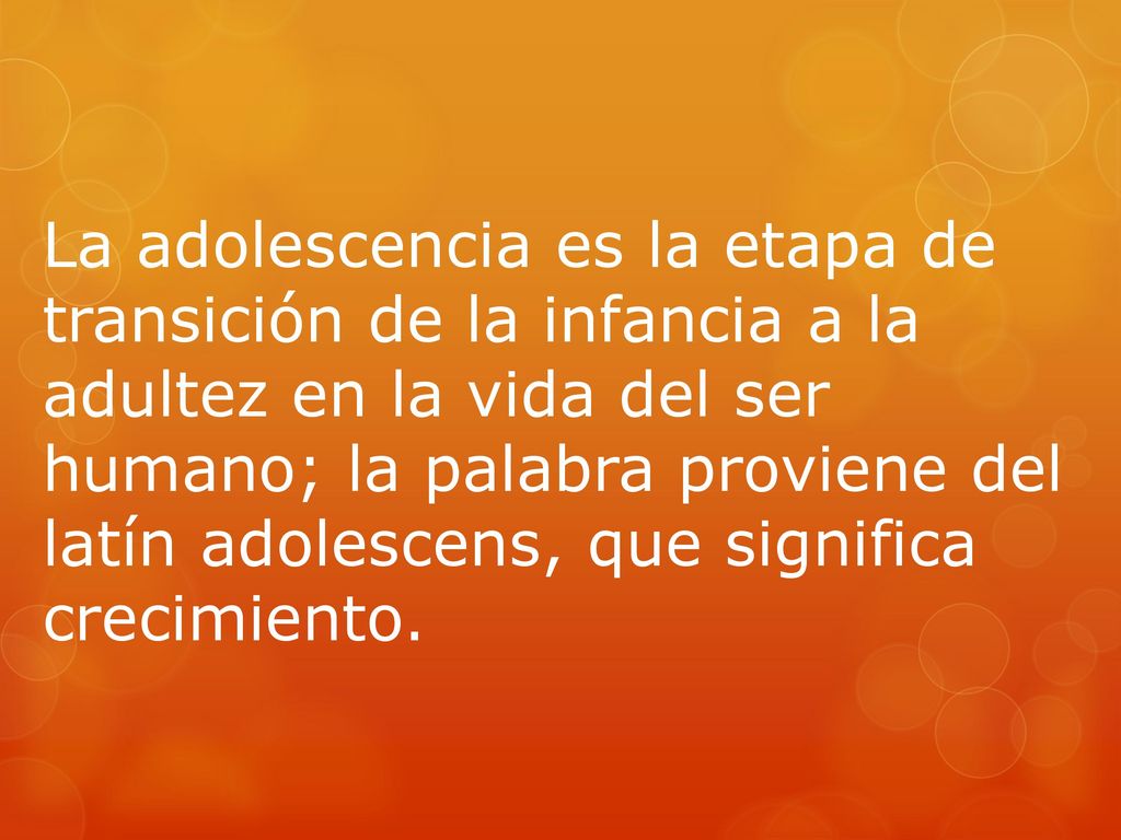 La adolescencia es la etapa de transición de la infancia a la adultez en la vida del ser humano; la palabra proviene del latín adolescens, que significa crecimiento.