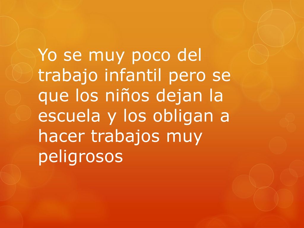 Yo se muy poco del trabajo infantil pero se que los niños dejan la escuela y los obligan a hacer trabajos muy peligrosos