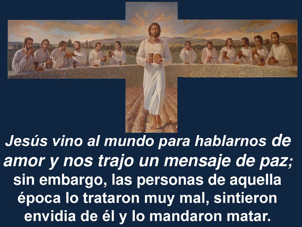 Jesús vino al mundo para hablarnos de amor y nos trajo un mensaje de paz; sin embargo, las personas de aquella época lo trataron muy mal, sintieron envidia de él y lo mandaron matar.