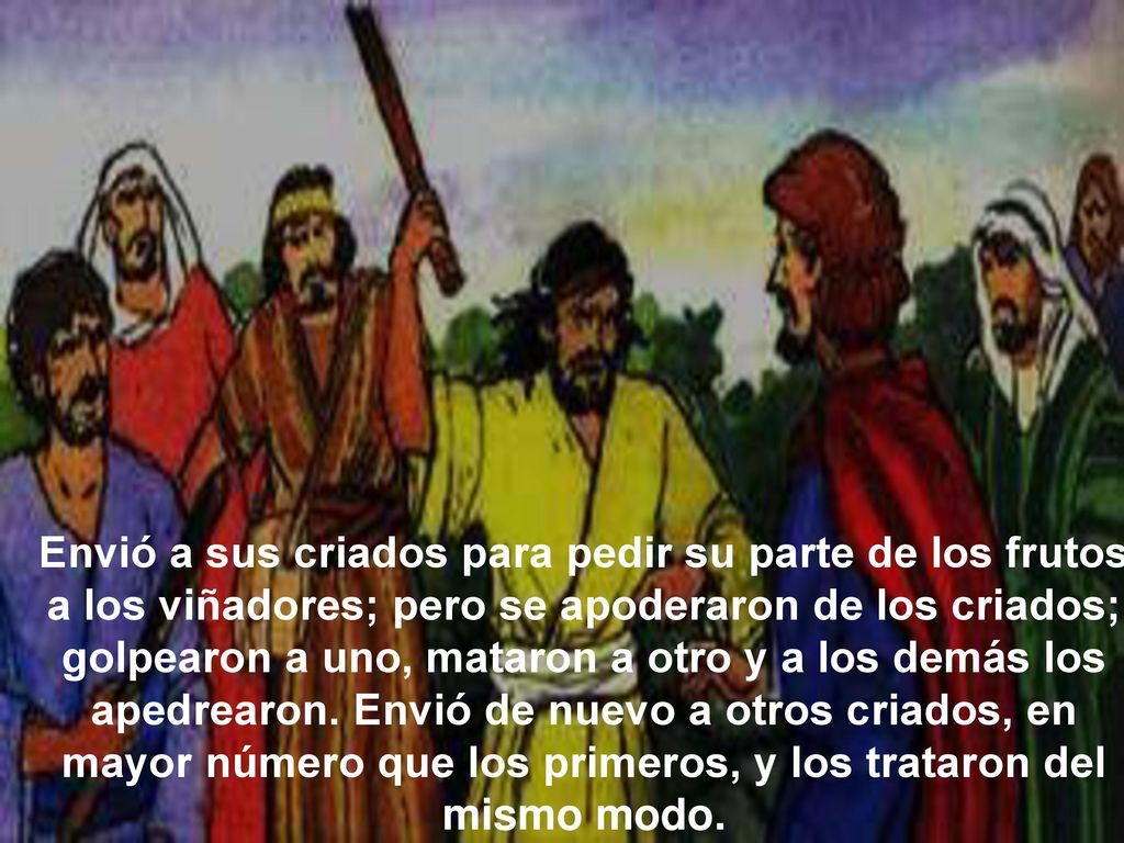 Envió a sus criados para pedir su parte de los frutos a los viñadores; pero se apoderaron de los criados; golpearon a uno, mataron a otro y a los demás los apedrearon.