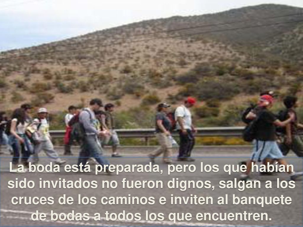 La boda está preparada, pero los que habían sido invitados no fueron dignos, salgan a los cruces de los caminos e inviten al banquete de bodas a todos los que encuentren.