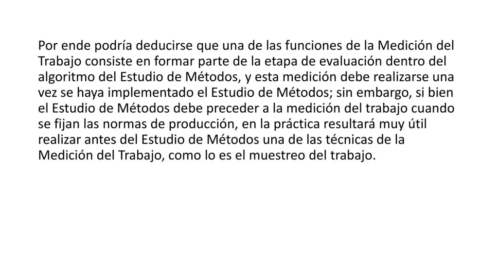 Por ende podría deducirse que una de las funciones de la Medición del Trabajo consiste en formar parte de la etapa de evaluación dentro del algoritmo del Estudio de Métodos, y esta medición debe realizarse una vez se haya implementado el Estudio de Métodos; sin embargo, si bien el Estudio de Métodos debe preceder a la medición del trabajo cuando se fijan las normas de producción, en la práctica resultará muy útil realizar antes del Estudio de Métodos una de las técnicas de la Medición del Trabajo, como lo es el muestreo del trabajo.