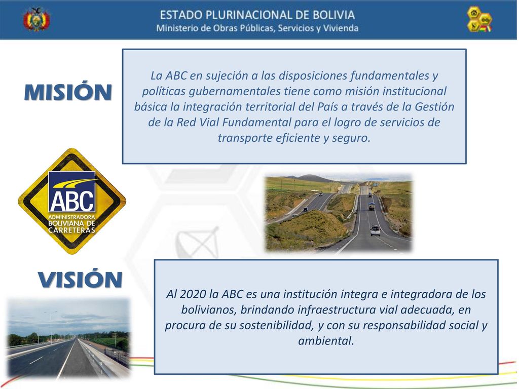 La ABC en sujeción a las disposiciones fundamentales y políticas gubernamentales tiene como misión institucional básica la integración territorial del País a través de la Gestión de la Red Vial Fundamental para el logro de servicios de transporte eficiente y seguro.