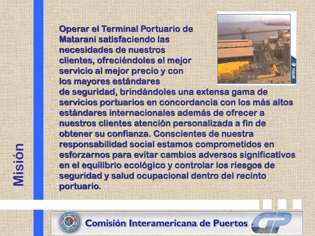 Operar el Terminal Portuario de Matarani satisfaciendo las necesidades de nuestros clientes, ofreciéndoles el mejor servicio al mejor precio y con los mayores estándares de seguridad, brindándoles una extensa gama de servicios portuarios en concordancia con los más altos estándares internacionales además de ofrecer a nuestros clientes atención personalizada a fin de obtener su confianza. Conscientes de nuestra responsabilidad social estamos comprometidos en esforzarnos para evitar cambios adversos significativos en el equilibrio ecológico y controlar los riesgos de seguridad y salud ocupacional dentro del recinto portuario.