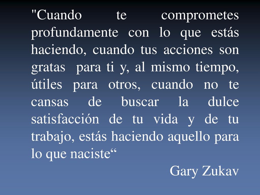 Cuando te comprometes profundamente con lo que estás haciendo, cuando tus acciones son gratas para ti y, al mismo tiempo, útiles para otros, cuando no te cansas de buscar la dulce satisfacción de tu vida y de tu trabajo, estás haciendo aquello para lo que naciste