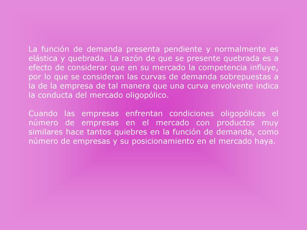 La función de demanda presenta pendiente y normalmente es elástica y quebrada. La razón de que se presente quebrada es a efecto de considerar que en su mercado la competencia influye, por lo que se consideran las curvas de demanda sobrepuestas a la de la empresa de tal manera que una curva envolvente indica la conducta del mercado oligopólico.