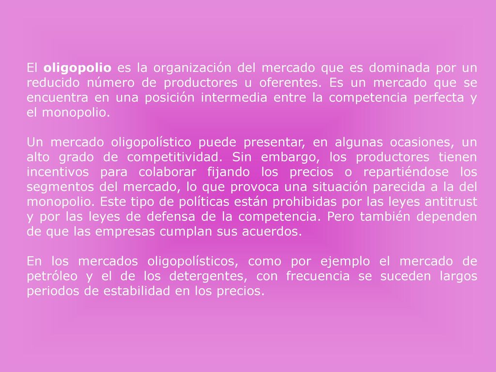 El oligopolio es la organización del mercado que es dominada por un reducido número de productores u oferentes. Es un mercado que se encuentra en una posición intermedia entre la competencia perfecta y el monopolio.
