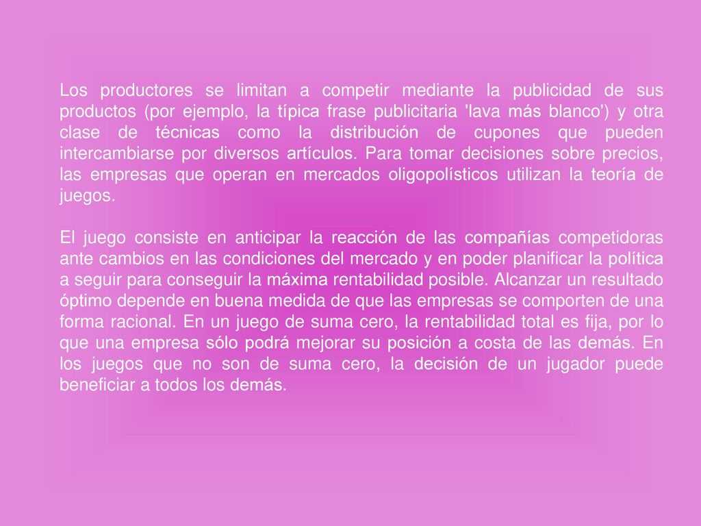 Los productores se limitan a competir mediante la publicidad de sus productos (por ejemplo, la típica frase publicitaria lava más blanco ) y otra clase de técnicas como la distribución de cupones que pueden intercambiarse por diversos artículos. Para tomar decisiones sobre precios, las empresas que operan en mercados oligopolísticos utilizan la teoría de juegos.